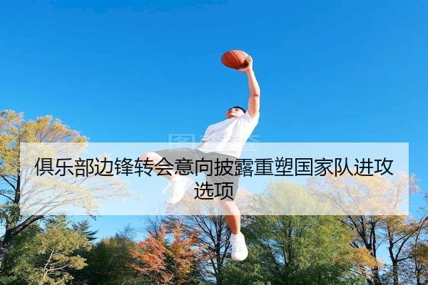 俱乐部边锋转会意向披露重塑国家队进攻选项 - Qiusu Sports